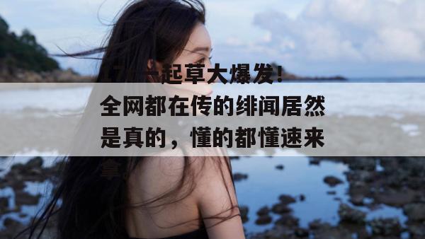 17c一起草大爆发！全网都在传的绯闻居然是真的，懂的都懂速来拿。