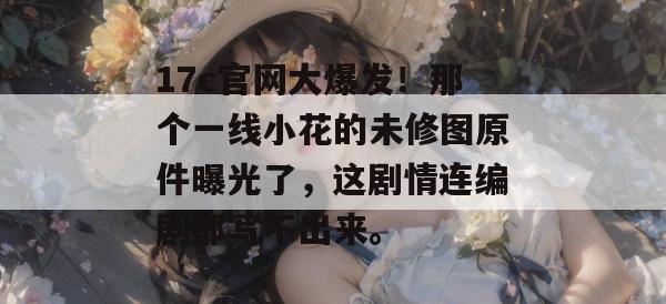 17c官网大爆发！那个一线小花的未修图原件曝光了，这剧情连编剧都写不出来。