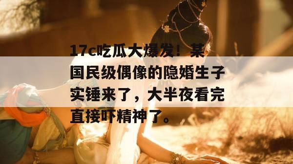 17c吃瓜大爆发！某国民级偶像的隐婚生子实锤来了，大半夜看完直接吓精神了。