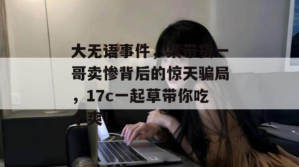 大无语事件,某带货一哥卖惨背后的惊天骗局,17c一起草带你吃个爽!