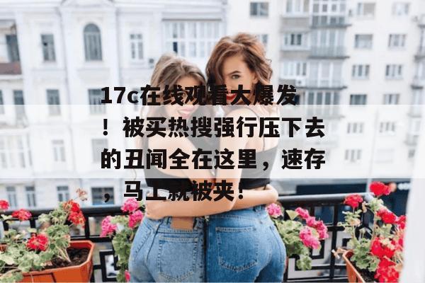 17c在线观看大爆发!被买热搜强行压下去的丑闻全在这里,速存,马上就被夹!