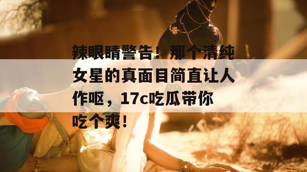辣眼睛警告!那个清纯女星的真面目简直让人作呕,17c吃瓜带你吃个爽!