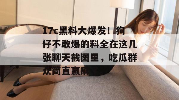 17c黑料大爆发!狗仔不敢爆的料全在这几张聊天截图里,吃瓜群众简直赢麻了。