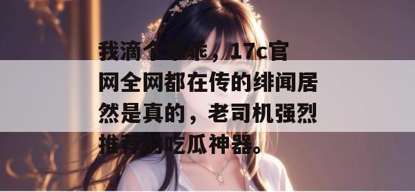 我滴个乖乖,17c官网全网都在传的绯闻居然是真的,老司机强烈推荐的吃瓜神器。