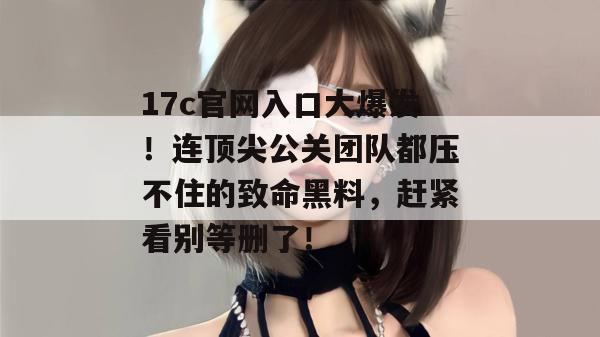 17c官网入口大爆发！连顶尖公关团队都压不住的致命黑料，赶紧看别等删了！