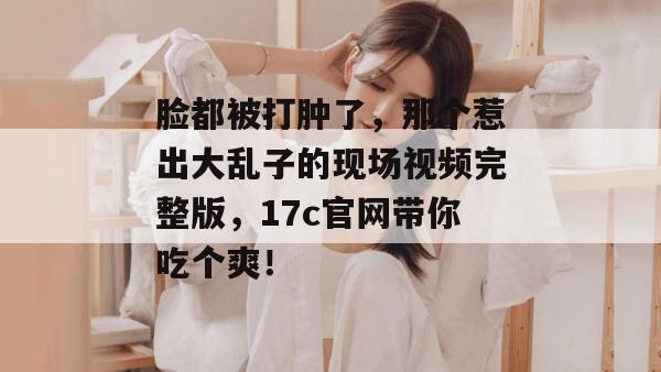 脸都被打肿了，那个惹出大乱子的现场视频完整版，17c官网带你吃个爽！