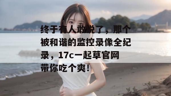 终于有人敢说了，那个被和谐的监控录像全纪录，17c一起草官网带你吃个爽！