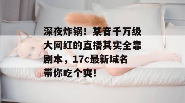 深夜炸锅！某音千万级大网红的直播其实全靠剧本，17c最新域名带你吃个爽！