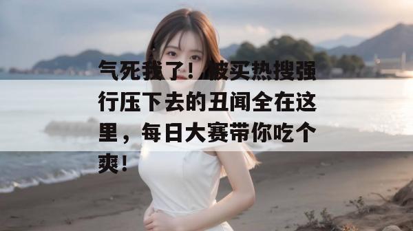 气死我了!被买热搜强行压下去的丑闻全在这里,每日大赛带你吃个爽!