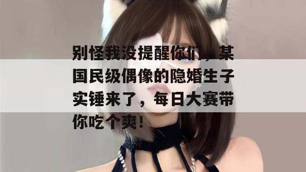 别怪我没提醒你们，某国民级偶像的隐婚生子实锤来了，每日大赛带你吃个爽！