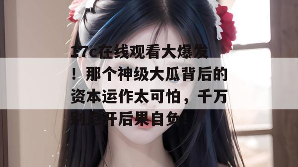 17c在线观看大爆发！那个神级大瓜背后的资本运作太可怕，千万别点开后果自负！
