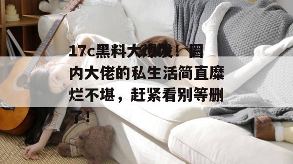 17c黑料大爆发！圈内大佬的私生活简直糜烂不堪，赶紧看别等删了！
