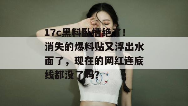 17c黑料卧槽绝了！消失的爆料贴又浮出水面了，现在的网红连底线都没了吗？