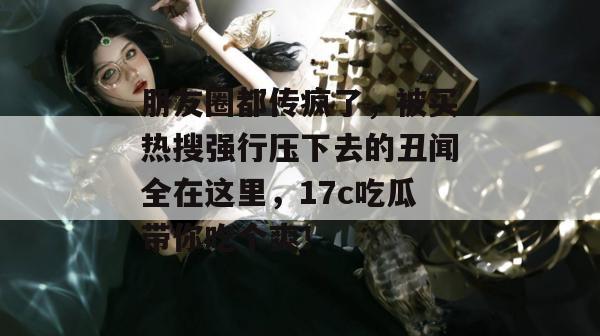 朋友圈都传疯了，被买热搜强行压下去的丑闻全在这里，17c吃瓜带你吃个爽！