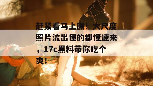赶紧看马上删!大尺度照片流出懂的都懂速来,17c黑料带你吃个爽!