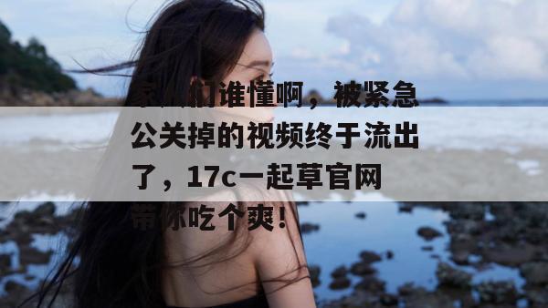 家人们谁懂啊，被紧急公关掉的视频终于流出了，17c一起草官网带你吃个爽！