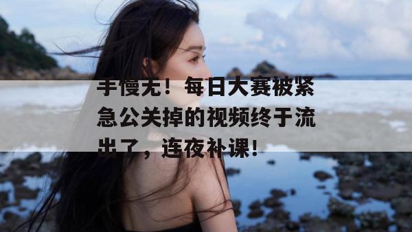 手慢无!每日大赛被紧急公关掉的视频终于流出了,连夜补课!