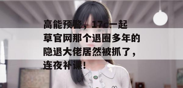 高能预警,17c一起草官网那个退圈多年的隐退大佬居然被抓了,连夜补课!