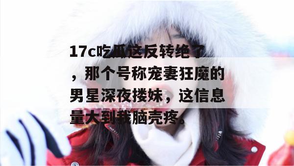 17c吃瓜这反转绝了，那个号称宠妻狂魔的男星深夜搂妹，这信息量大到我脑壳疼。