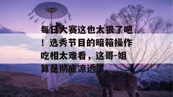 每日大赛这也太狠了吧！选秀节目的暗箱操作吃相太难看，这哥-姐算是彻底凉透了。
