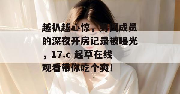 越扒越心惊,男团成员的深夜开房记录被曝光,17.c 起草在线观看带你吃个爽!