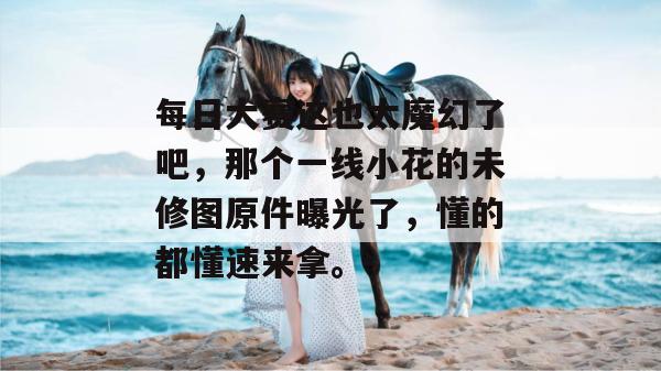 每日大赛这也太魔幻了吧，那个一线小花的未修图原件曝光了，懂的都懂速来拿。