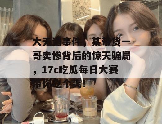 大无语事件，某带货一哥卖惨背后的惊天骗局，17c吃瓜每日大赛带你吃个爽！