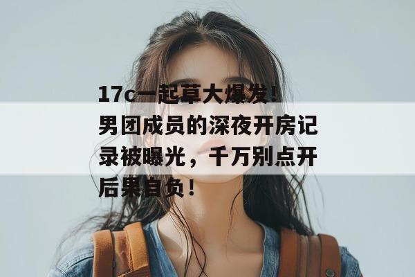 17c一起草大爆发！男团成员的深夜开房记录被曝光，千万别点开后果自负！