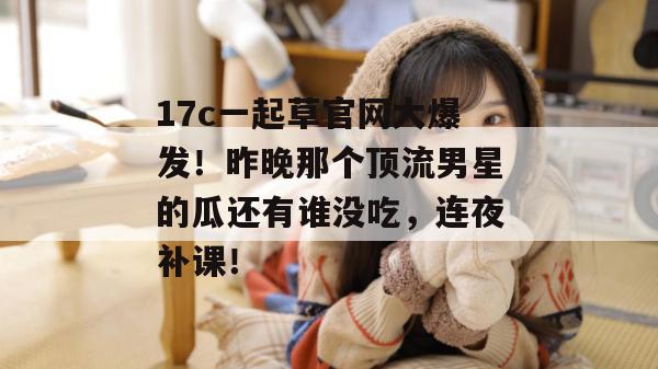 17c一起草官网大爆发！昨晚那个顶流男星的瓜还有谁没吃，连夜补课！