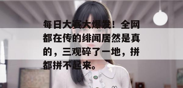 每日大赛大爆发！全网都在传的绯闻居然是真的，三观碎了一地，拼都拼不起来。