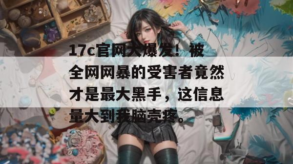 17c官网大爆发！被全网网暴的受害者竟然才是最大黑手，这信息量大到我脑壳疼。