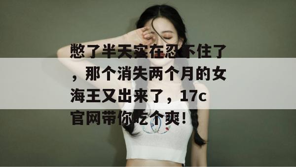 憋了半天实在忍不住了，那个消失两个月的女海王又出来了，17c官网带你吃个爽！