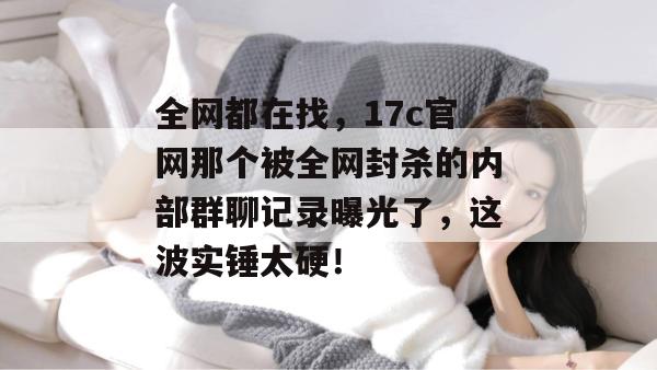 全网都在找，17c官网那个被全网封杀的内部群聊记录曝光了，这波实锤太硬！