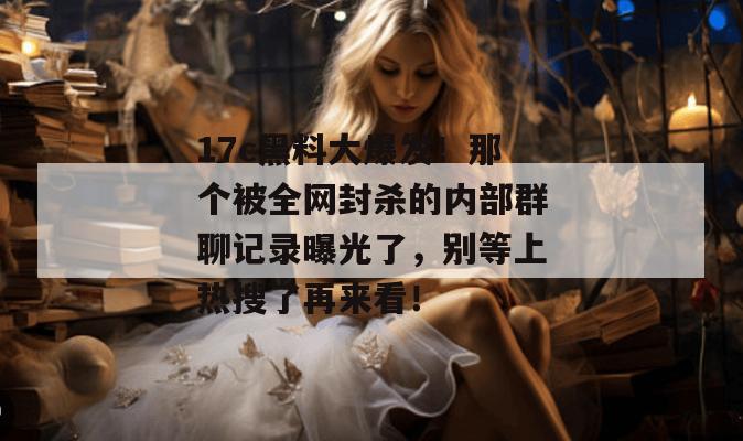 17c黑料大爆发！那个被全网封杀的内部群聊记录曝光了，别等上热搜了再来看！