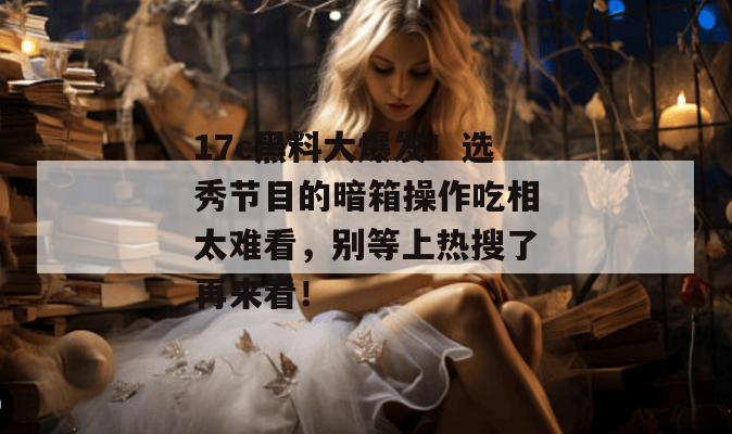 17c黑料大爆发！选秀节目的暗箱操作吃相太难看，别等上热搜了再来看！