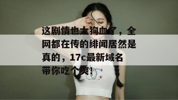这剧情也太狗血了，全网都在传的绯闻居然是真的，17c最新域名带你吃个爽！