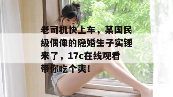 老司机快上车,某国民级偶像的隐婚生子实锤来了,17c在线观看带你吃个爽!
