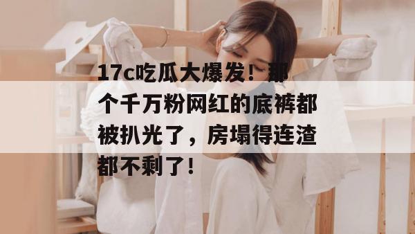 17c吃瓜大爆发！那个千万粉网红的底裤都被扒光了，房塌得连渣都不剩了！