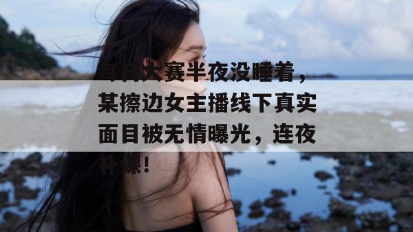 每日大赛半夜没睡着，某擦边女主播线下真实面目被无情曝光，连夜补课！