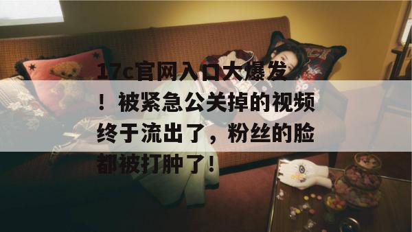 17c官网入口大爆发！被紧急公关掉的视频终于流出了，粉丝的脸都被打肿了！