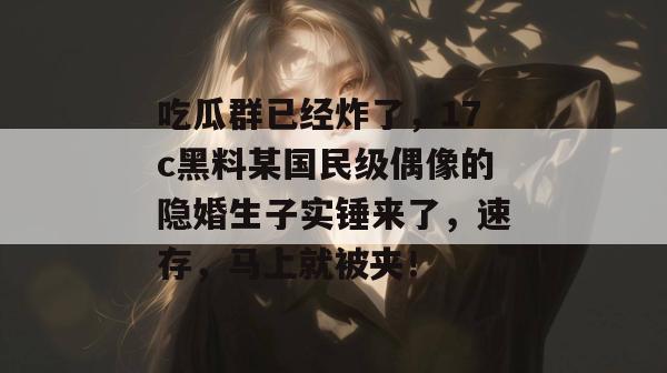 吃瓜群已经炸了，17c黑料某国民级偶像的隐婚生子实锤来了，速存，马上就被夹！