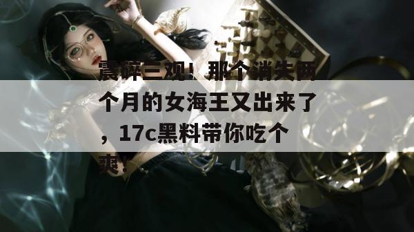 震碎三观！那个消失两个月的女海王又出来了，17c黑料带你吃个爽！