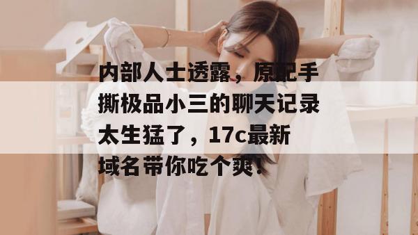 内部人士透露,原配手撕极品小三的聊天记录太生猛了,17c最新域名带你吃个爽!