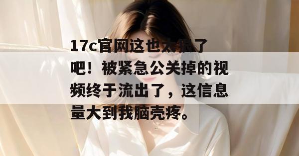 17c官网这也太狠了吧！被紧急公关掉的视频终于流出了，这信息量大到我脑壳疼。