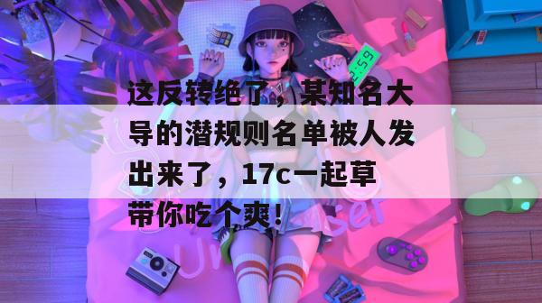 这反转绝了，某知名大导的潜规则名单被人发出来了，17c一起草带你吃个爽！