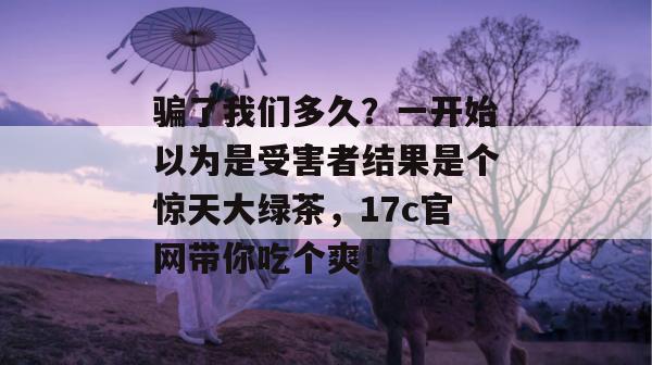 骗了我们多久?一开始以为是受害者结果是个惊天大绿茶,17c官网带你吃个爽!