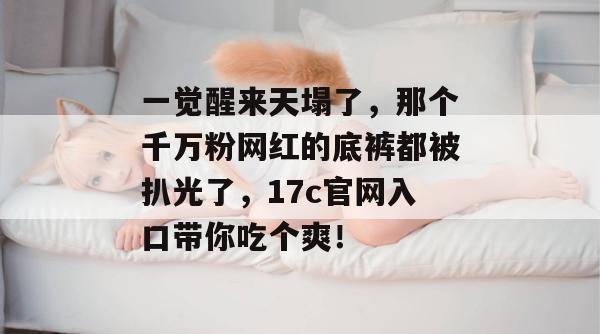 一觉醒来天塌了，那个千万粉网红的底裤都被扒光了，17c官网入口带你吃个爽！