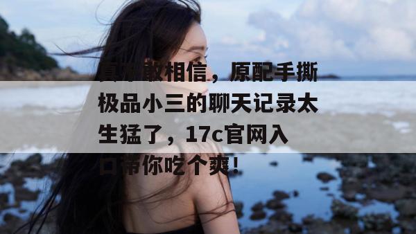 真不敢相信,原配手撕极品小三的聊天记录太生猛了,17c官网入口带你吃个爽!