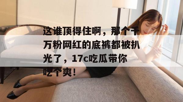 这谁顶得住啊,那个千万粉网红的底裤都被扒光了,17c吃瓜带你吃个爽!
